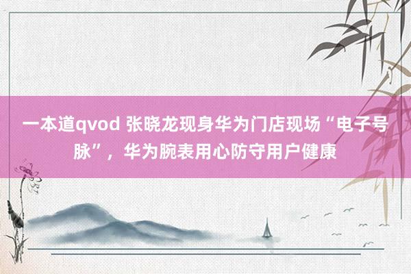 一本道qvod 张晓龙现身华为门店现场“电子号脉”，华为腕表用心防守用户健康