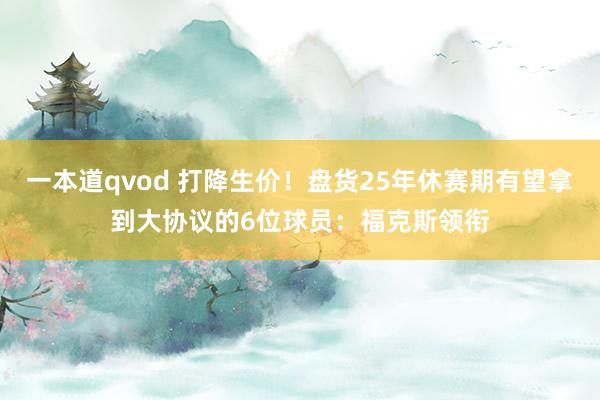 一本道qvod 打降生价！盘货25年休赛期有望拿到大协议的6位球员：福克斯领衔