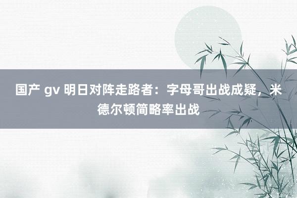 国产 gv 明日对阵走路者：字母哥出战成疑，米德尔顿简略率出战