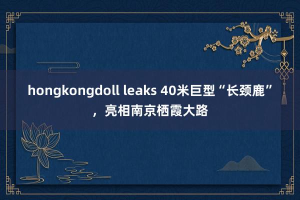 hongkongdoll leaks 40米巨型“长颈鹿”，亮相南京栖霞大路