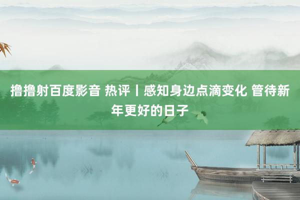 撸撸射百度影音 热评丨感知身边点滴变化 管待新年更好的日子