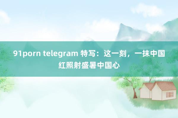 91porn telegram 特写：这一刻，一抹中国红照射盛暑中国心