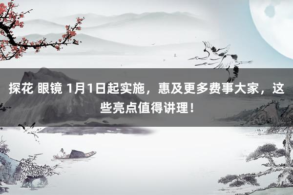 探花 眼镜 1月1日起实施，惠及更多费事大家，这些亮点值得讲理！