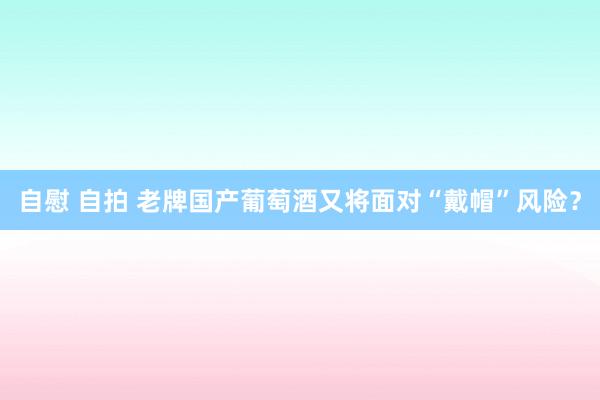 自慰 自拍 老牌国产葡萄酒又将面对“戴帽”风险？
