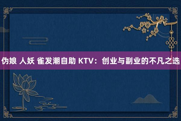 伪娘 人妖 雀发潮自助 KTV：创业与副业的不凡之选
