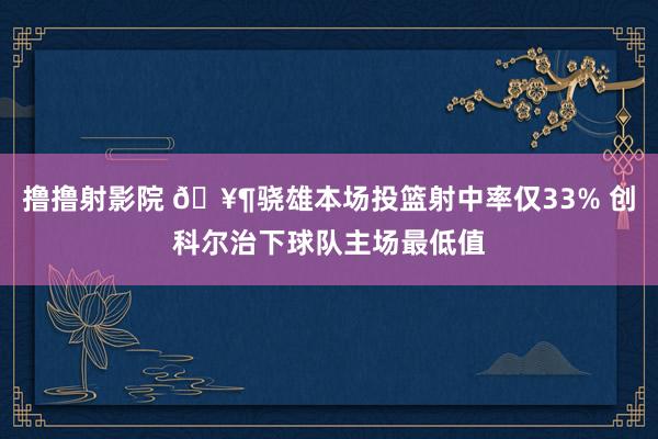 撸撸射影院 🥶骁雄本场投篮射中率仅33% 创科尔治下球队主场最低值