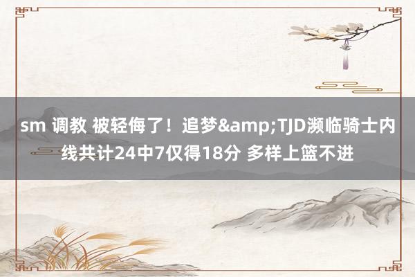 sm 调教 被轻侮了！追梦&TJD濒临骑士内线共计24中7仅得18分 多样上篮不进