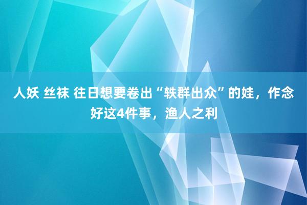 人妖 丝袜 往日想要卷出“轶群出众”的娃，作念好这4件事，渔人之利