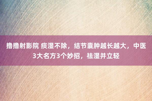 撸撸射影院 痰湿不除，结节囊肿越长越大，中医3大名方3个妙招，祛湿并立轻