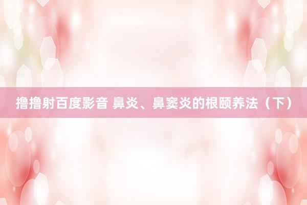 撸撸射百度影音 鼻炎、鼻窦炎的根颐养法（下）