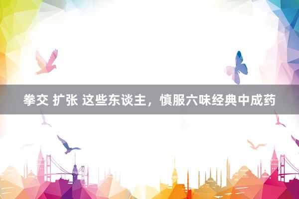 拳交 扩张 这些东谈主，慎服六味经典中成药
