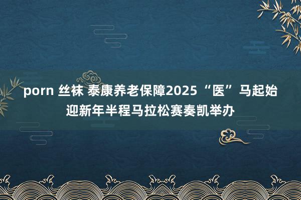 porn 丝袜 泰康养老保障2025 “医” 马起始迎新年半程马拉松赛奏凯举办