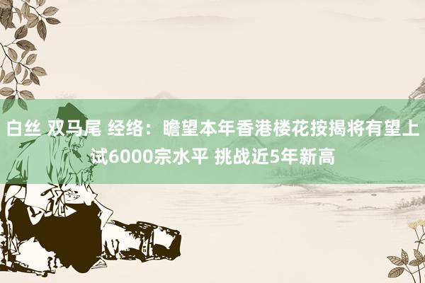 白丝 双马尾 经络：瞻望本年香港楼花按揭将有望上试6000宗水平 挑战近5年新高