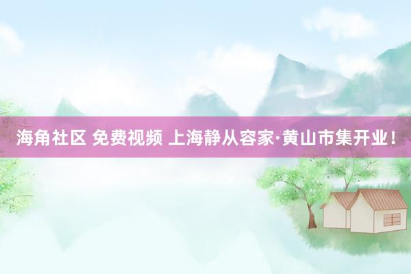 海角社区 免费视频 上海静从容家·黄山市集开业！