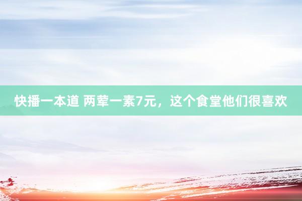 快播一本道 两荤一素7元，这个食堂他们很喜欢