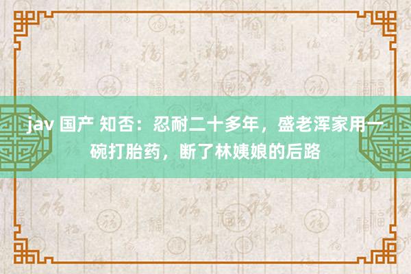 jav 国产 知否：忍耐二十多年，盛老浑家用一碗打胎药，断了林姨娘的后路