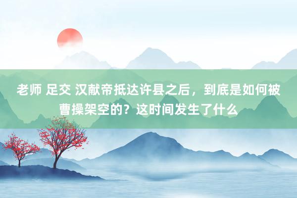 老师 足交 汉献帝抵达许县之后，到底是如何被曹操架空的？这时间发生了什么