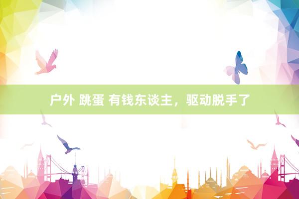 户外 跳蛋 有钱东谈主，驱动脱手了