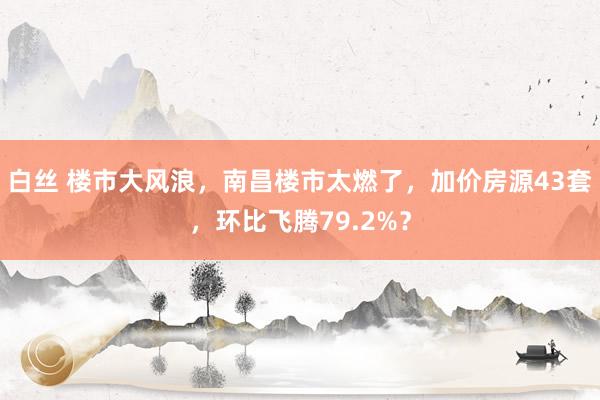 白丝 楼市大风浪，南昌楼市太燃了，加价房源43套，环比飞腾79.2%？