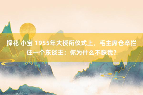 探花 小宝 1955年大授衔仪式上，毛主席仓卒拦住一个东谈主：你为什么不睬我？