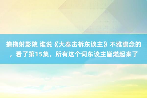 撸撸射影院 谁说《大奉击柝东谈主》不雅瞻念的，看了第15集，所有这个词东谈主皆燃起来了