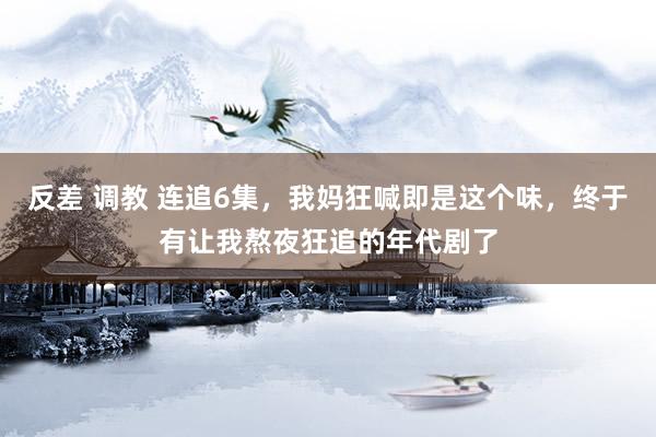 反差 调教 连追6集，我妈狂喊即是这个味，终于有让我熬夜狂追的年代剧了