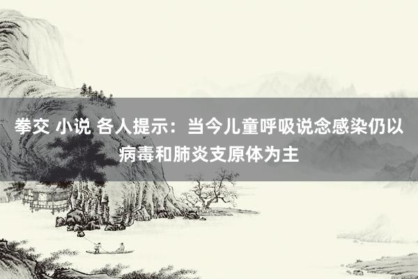 拳交 小说 各人提示：当今儿童呼吸说念感染仍以病毒和肺炎支原体为主