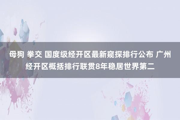 母狗 拳交 国度级经开区最新窥探排行公布 广州经开区概括排行联贯8年稳居世界第二