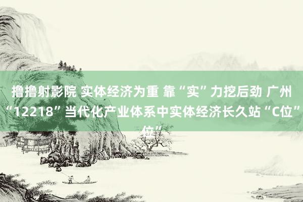 撸撸射影院 实体经济为重 靠“实”力挖后劲 广州“12218”当代化产业体系中实体经济长久站“C位”