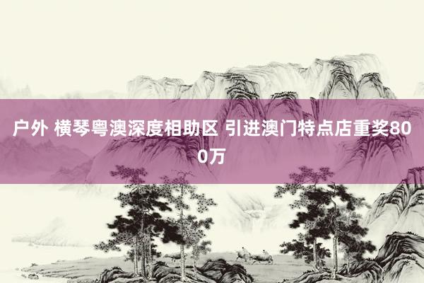户外 横琴粤澳深度相助区 引进澳门特点店重奖800万