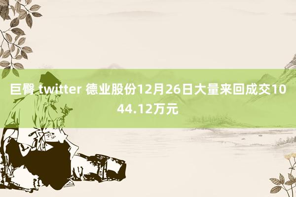 巨臀 twitter 德业股份12月26日大量来回成交1044.12万元