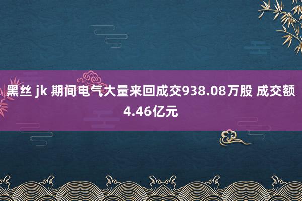 黑丝 jk 期间电气大量来回成交938.08万股 成交额4.46亿元