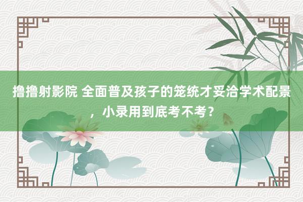 撸撸射影院 全面普及孩子的笼统才妥洽学术配景，小录用到底考不考？