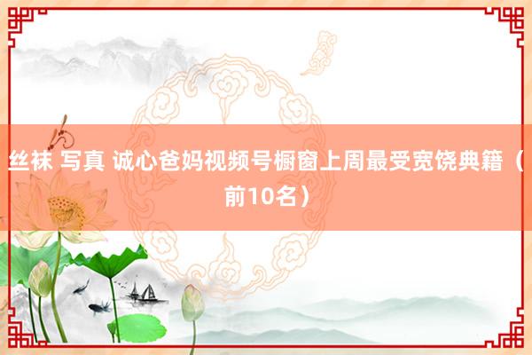 丝袜 写真 诚心爸妈视频号橱窗上周最受宽饶典籍（前10名）