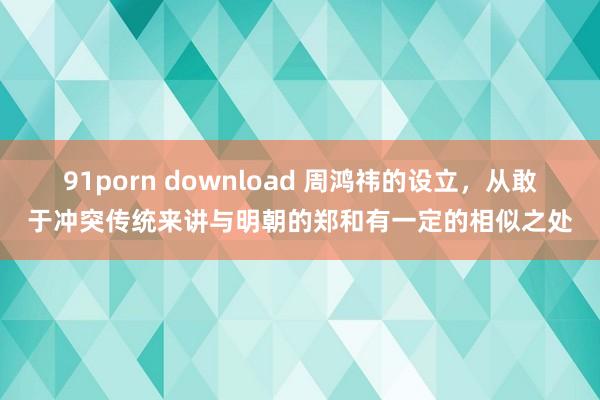 91porn download 周鸿祎的设立，从敢于冲突传统来讲与明朝的郑和有一定的相似之处