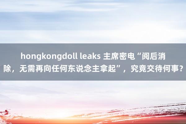 hongkongdoll leaks 主席密电“阅后消除，无需再向任何东说念主拿起”，究竟交待何事？