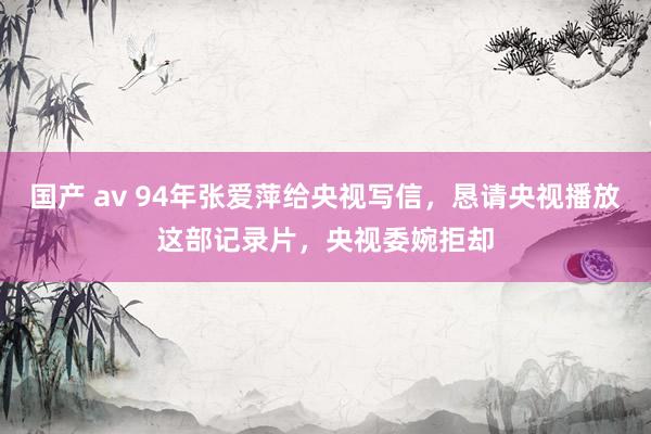 国产 av 94年张爱萍给央视写信，恳请央视播放这部记录片，央视委婉拒却