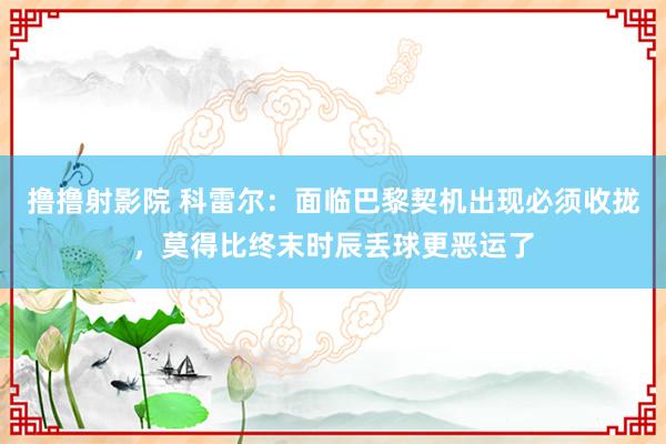 撸撸射影院 科雷尔：面临巴黎契机出现必须收拢，莫得比终末时辰丢球更恶运了