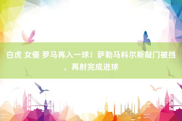 白虎 女優 罗马再入一球！萨勒马科尔斯敲门被挡，再射完成进球