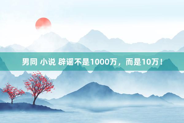 男同 小说 辟谣不是1000万，而是10万！