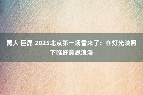 黑人 巨屌 2025北京第一场雪来了：在灯光映照下唯好意思浪漫
