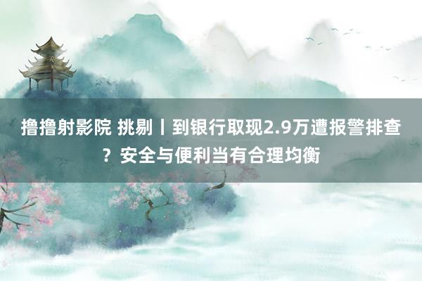 撸撸射影院 挑剔丨到银行取现2.9万遭报警排查？安全与便利当有合理均衡