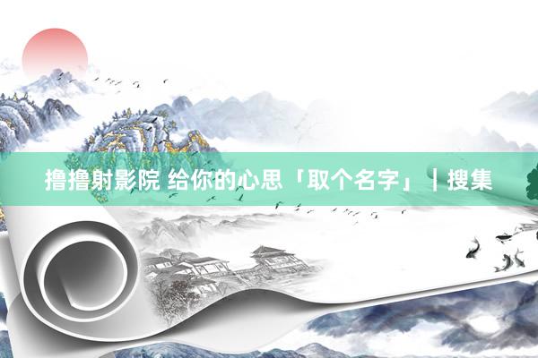 撸撸射影院 给你的心思「取个名字」｜搜集