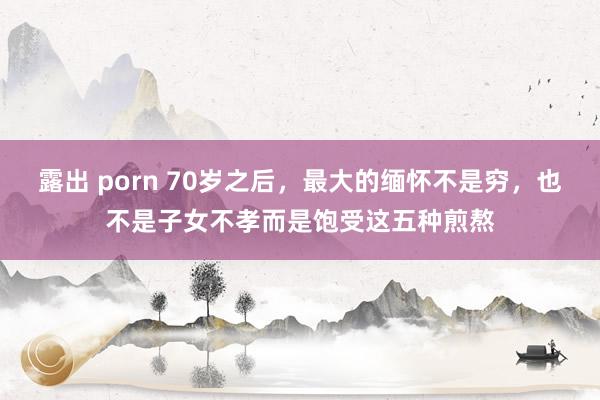 露出 porn 70岁之后，最大的缅怀不是穷，也不是子女不孝而是饱受这五种煎熬