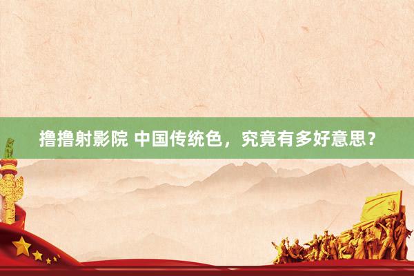 撸撸射影院 中国传统色，究竟有多好意思？