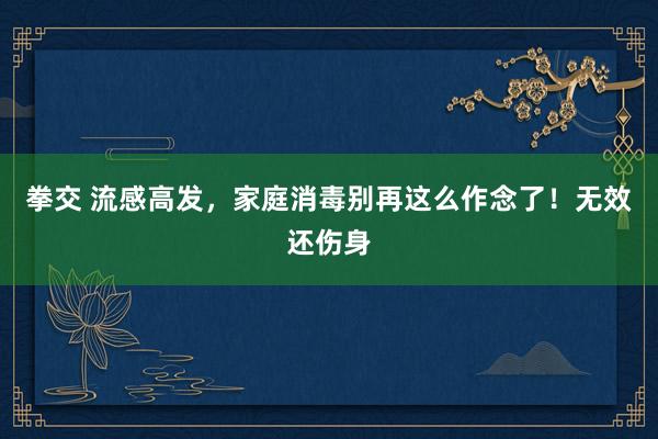 拳交 流感高发，家庭消毒别再这么作念了！无效还伤身