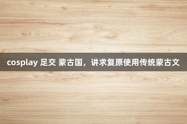 cosplay 足交 蒙古国，讲求复原使用传统蒙古文