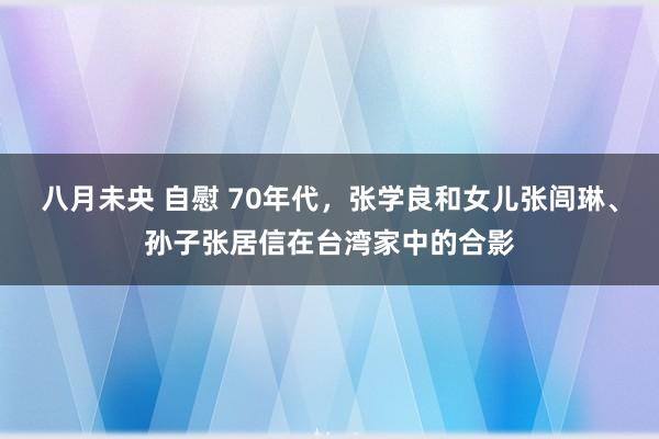 八月未央 自慰 70年代，张学良和女儿张闾琳、孙子张居信在台湾家中的合影