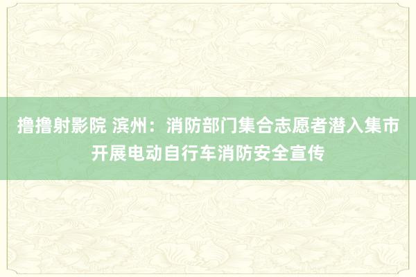 撸撸射影院 滨州：消防部门集合志愿者潜入集市开展电动自行车消防安全宣传
