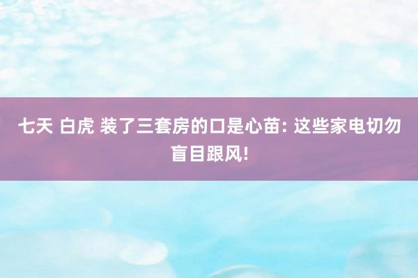 七天 白虎 装了三套房的口是心苗: 这些家电切勿盲目跟风!